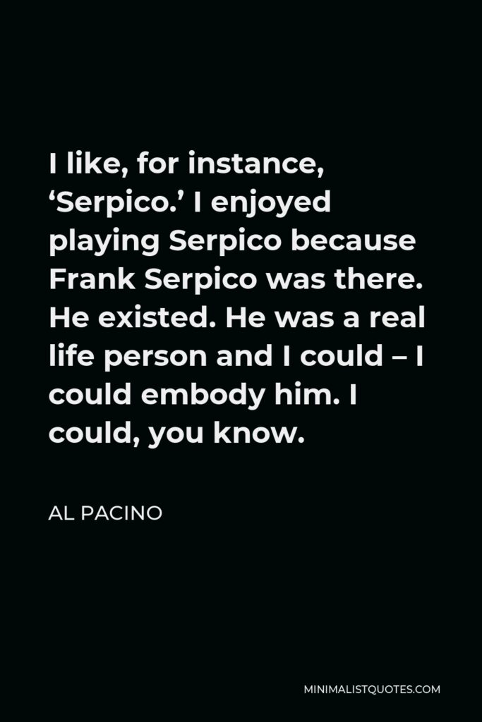 Al Pacino Quote - I like, for instance, ‘Serpico.’ I enjoyed playing Serpico because Frank Serpico was there. He existed. He was a real life person and I could – I could embody him. I could, you know.