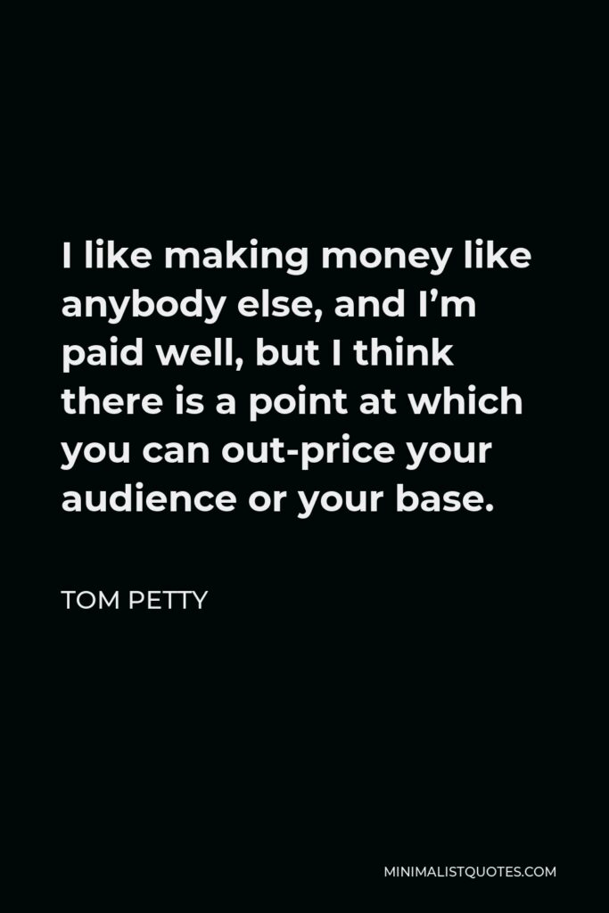 Tom Petty Quote - I like making money like anybody else, and I’m paid well, but I think there is a point at which you can out-price your audience or your base.