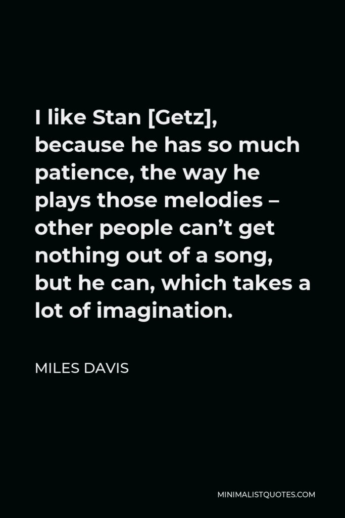 Miles Davis Quote - I like Stan [Getz], because he has so much patience, the way he plays those melodies – other people can’t get nothing out of a song, but he can, which takes a lot of imagination.