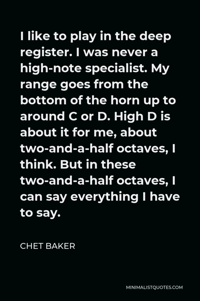 Chet Baker Quote - I like to play in the deep register. I was never a high-note specialist. My range goes from the bottom of the horn up to around C or D. High D is about it for me, about two-and-a-half octaves, I think. But in these two-and-a-half octaves, I can say everything I have to say.