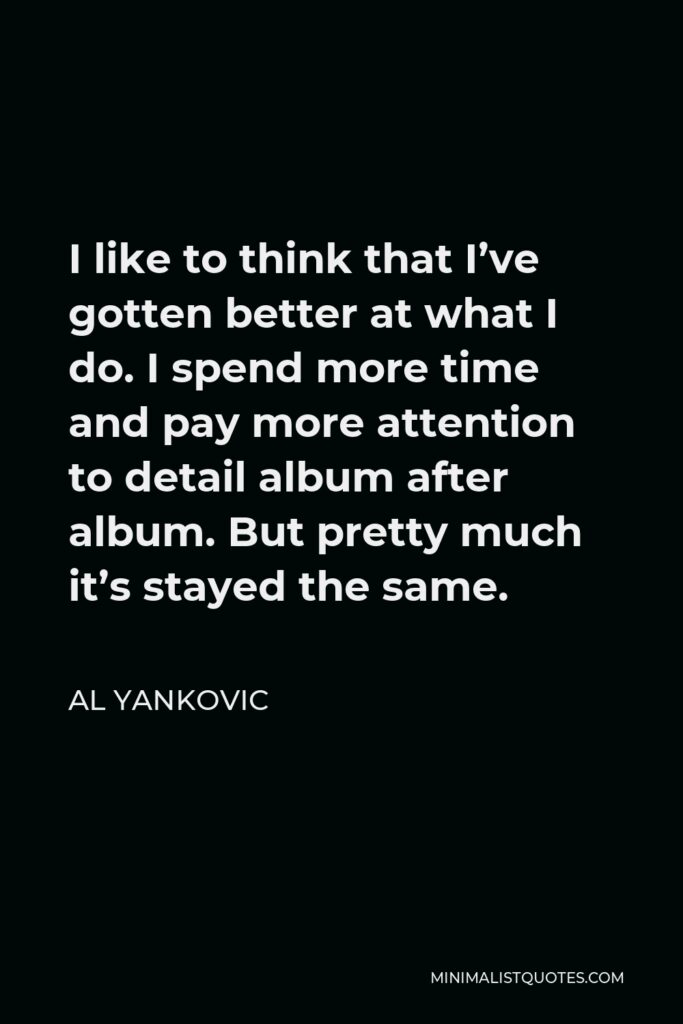 Al Yankovic Quote - I like to think that I’ve gotten better at what I do. I spend more time and pay more attention to detail album after album. But pretty much it’s stayed the same.
