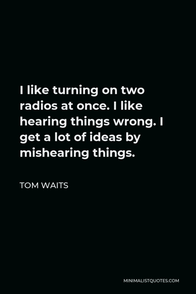 Tom Waits Quote - I like turning on two radios at once. I like hearing things wrong. I get a lot of ideas by mishearing things.