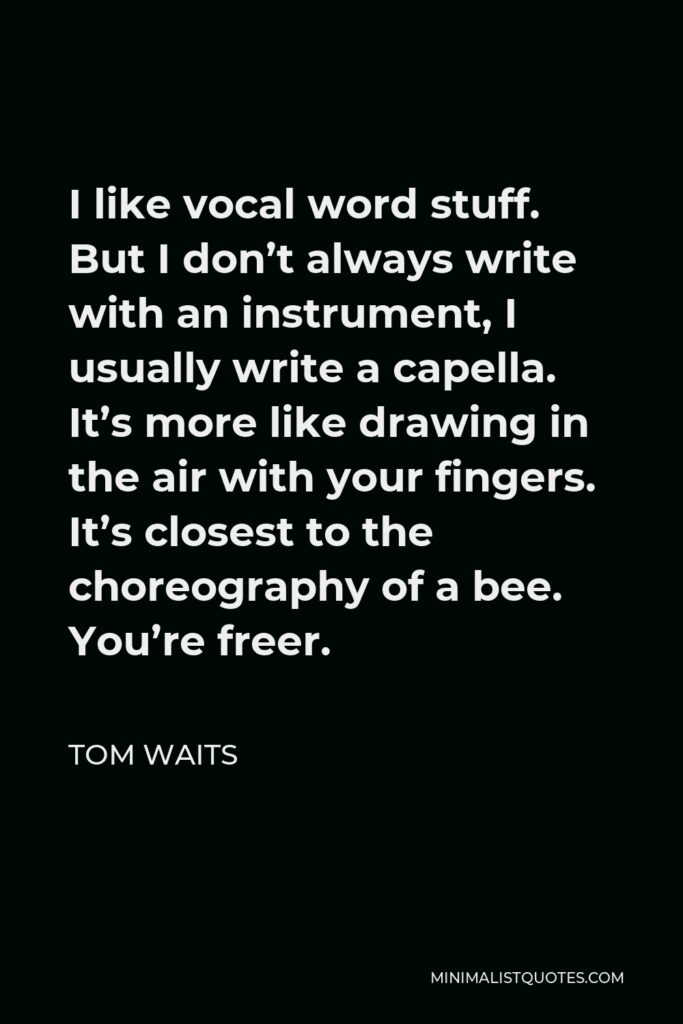 Tom Waits Quote - I like vocal word stuff. But I don’t always write with an instrument, I usually write a capella. It’s more like drawing in the air with your fingers. It’s closest to the choreography of a bee. You’re freer.