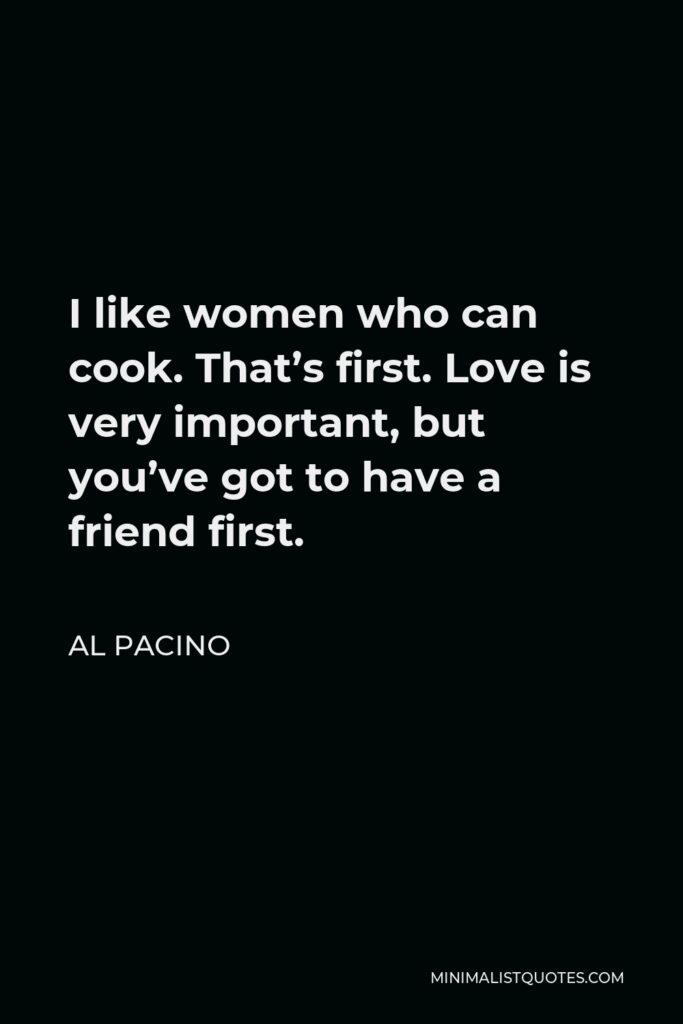 Al Pacino Quote - I like women who can cook. That’s first. Love is very important, but you’ve got to have a friend first.