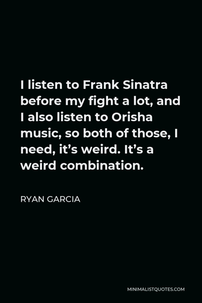 Ryan Garcia Quote - I listen to Frank Sinatra before my fight a lot, and I also listen to Orisha music, so both of those, I need, it’s weird. It’s a weird combination.