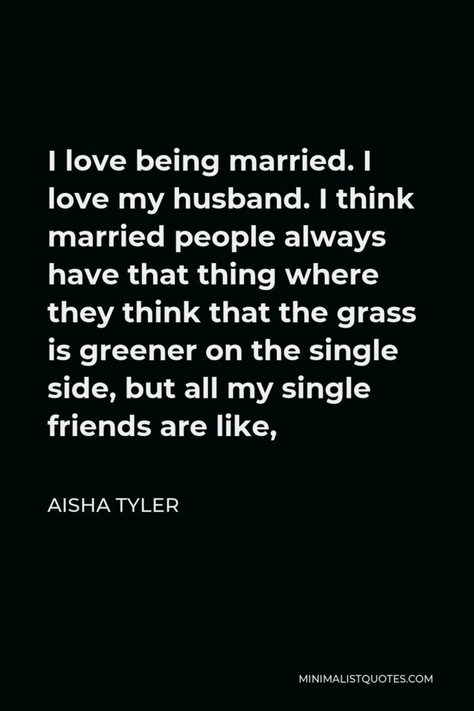Aisha Tyler Quote - I love being married. I love my husband. I think married people always have that thing where they think that the grass is greener on the single side, but all my single friends are like,