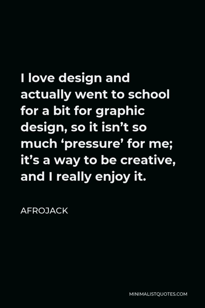 Afrojack Quote - I love design and actually went to school for a bit for graphic design, so it isn’t so much ‘pressure’ for me; it’s a way to be creative, and I really enjoy it.