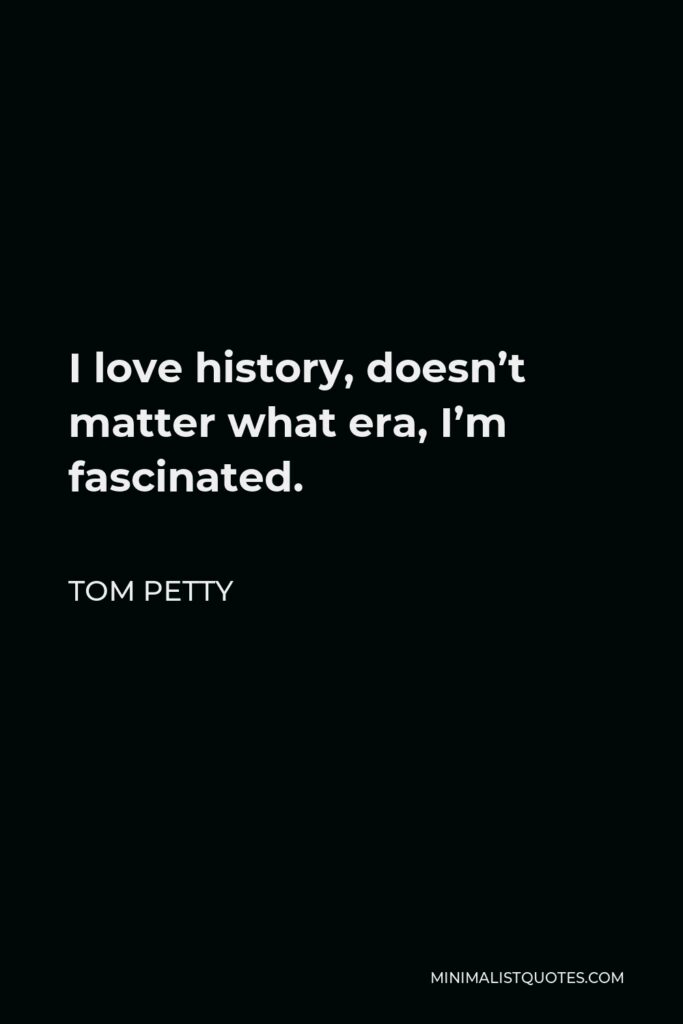 Tom Petty Quote - I love history, doesn’t matter what era, I’m fascinated.