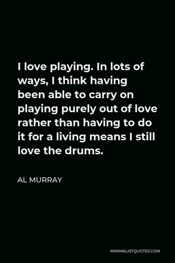 Al Murray Quote - I love playing. In lots of ways, I think having been able to carry on playing purely out of love rather than having to do it for a living means I still love the drums.