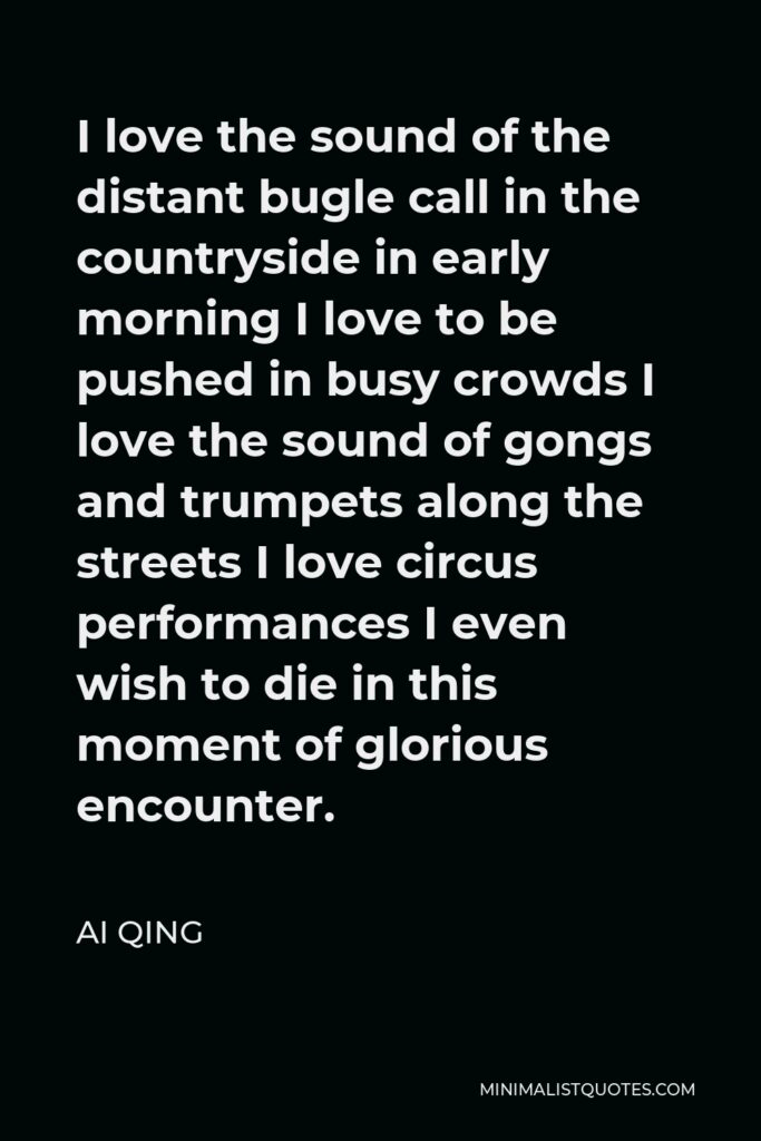 Ai Qing Quote - I love the sound of the distant bugle call in the countryside in early morning I love to be pushed in busy crowds I love the sound of gongs and trumpets along the streets I love circus performances I even wish to die in this moment of glorious encounter.