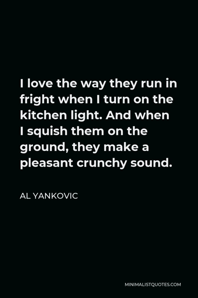 Al Yankovic Quote - I love the way they run in fright when I turn on the kitchen light. And when I squish them on the ground, they make a pleasant crunchy sound.