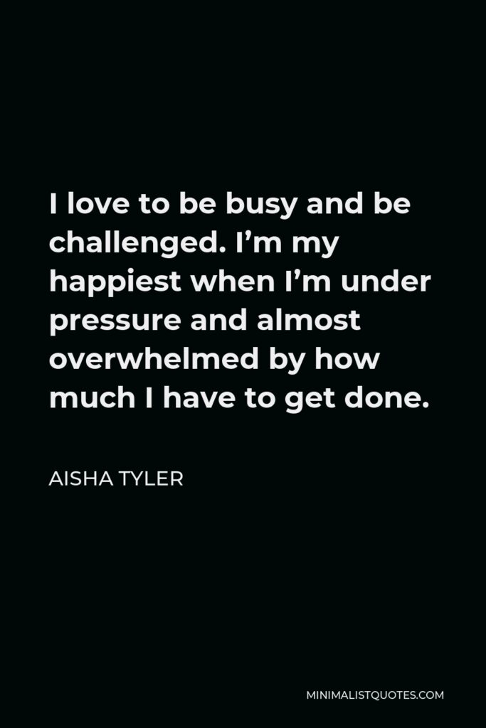 Aisha Tyler Quote - I love to be busy and be challenged. I’m my happiest when I’m under pressure and almost overwhelmed by how much I have to get done.
