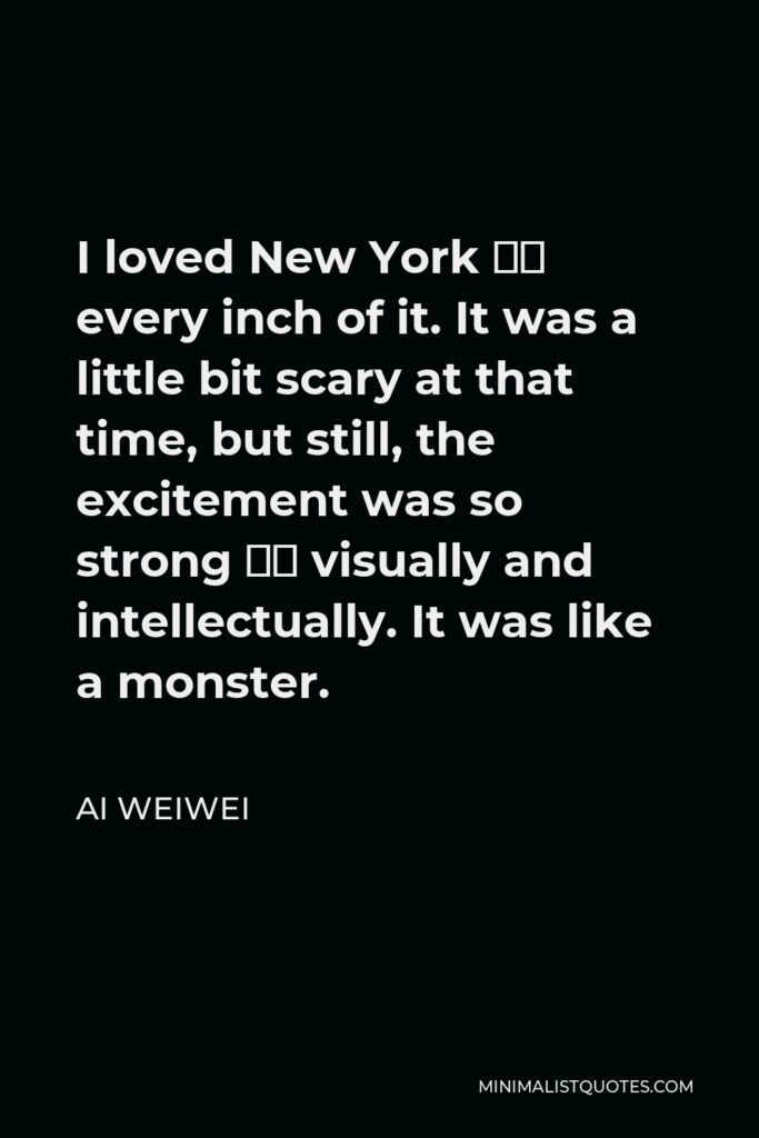 Ai Weiwei Quote - I loved New York — every inch of it. It was a little bit scary at that time, but still, the excitement was so strong — visually and intellectually. It was like a monster.
