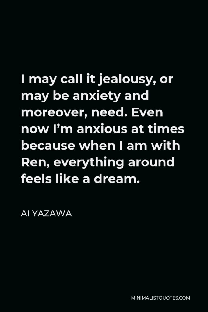 Ai Yazawa Quote - I may call it jealousy, or may be anxiety and moreover, need. Even now I’m anxious at times because when I am with Ren, everything around feels like a dream.