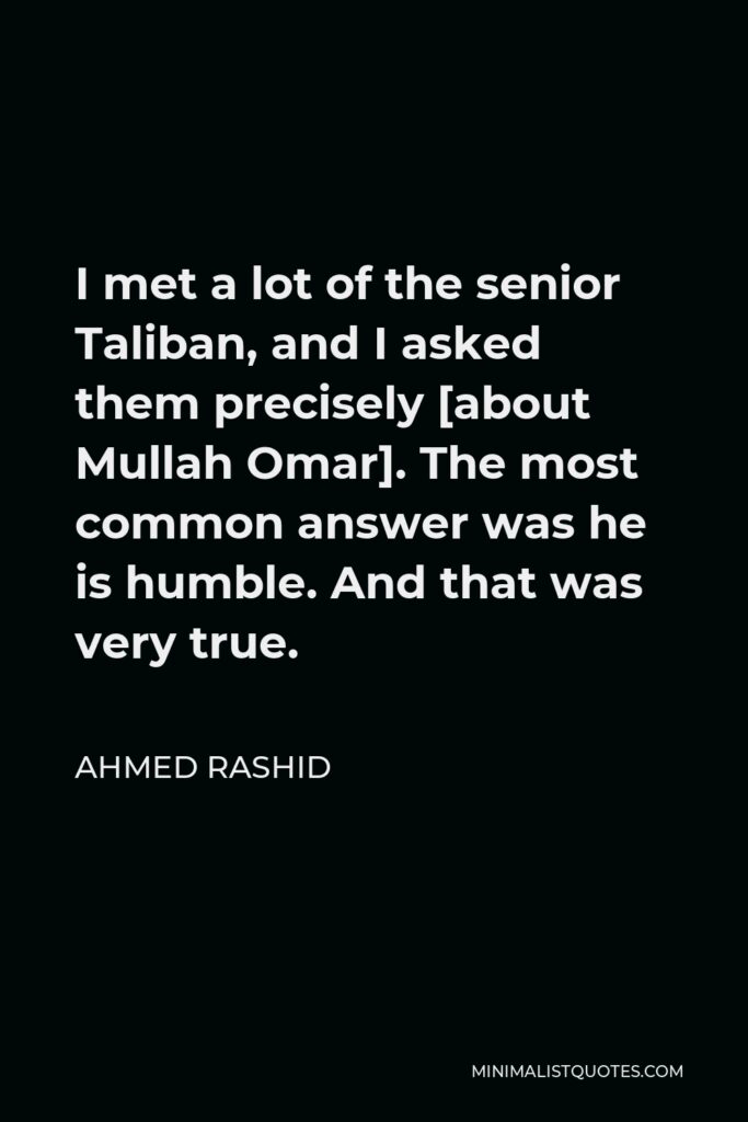Ahmed Rashid Quote - I met a lot of the senior Taliban, and I asked them precisely [about Mullah Omar]. The most common answer was he is humble. And that was very true.
