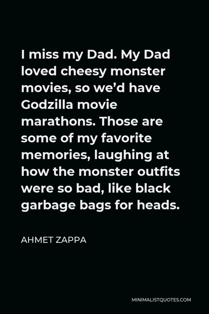 Ahmet Zappa Quote - I miss my Dad. My Dad loved cheesy monster movies, so we’d have Godzilla movie marathons. Those are some of my favorite memories, laughing at how the monster outfits were so bad, like black garbage bags for heads.