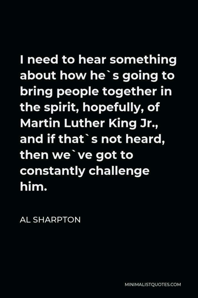 Al Sharpton Quote - I need to hear something about how he`s going to bring people together in the spirit, hopefully, of Martin Luther King Jr., and if that`s not heard, then we`ve got to constantly challenge him.
