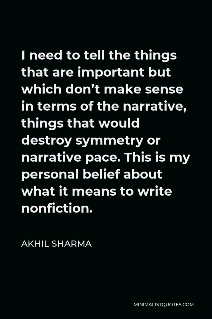 Akhil Sharma Quote - I need to tell the things that are important but which don’t make sense in terms of the narrative, things that would destroy symmetry or narrative pace. This is my personal belief about what it means to write nonfiction.