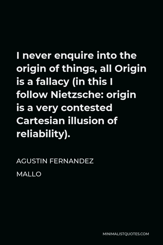 Agustin Fernandez Mallo Quote - I never enquire into the origin of things, all Origin is a fallacy (in this I follow Nietzsche: origin is a very contested Cartesian illusion of reliability).