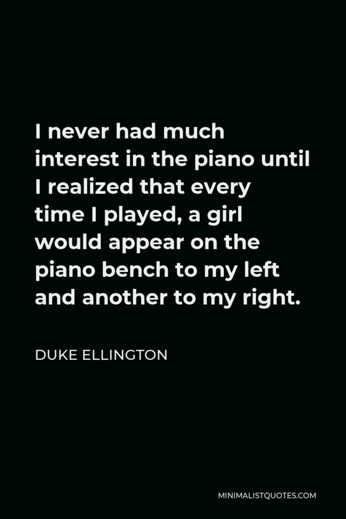 Duke Ellington Quote - I never had much interest in the piano until I realized that every time I played, a girl would appear on the piano bench to my left and another to my right.