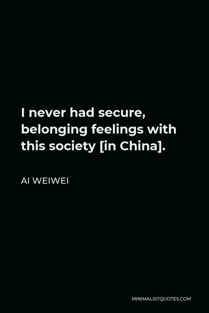Ai Weiwei Quote - I never had secure, belonging feelings with this society [in China].