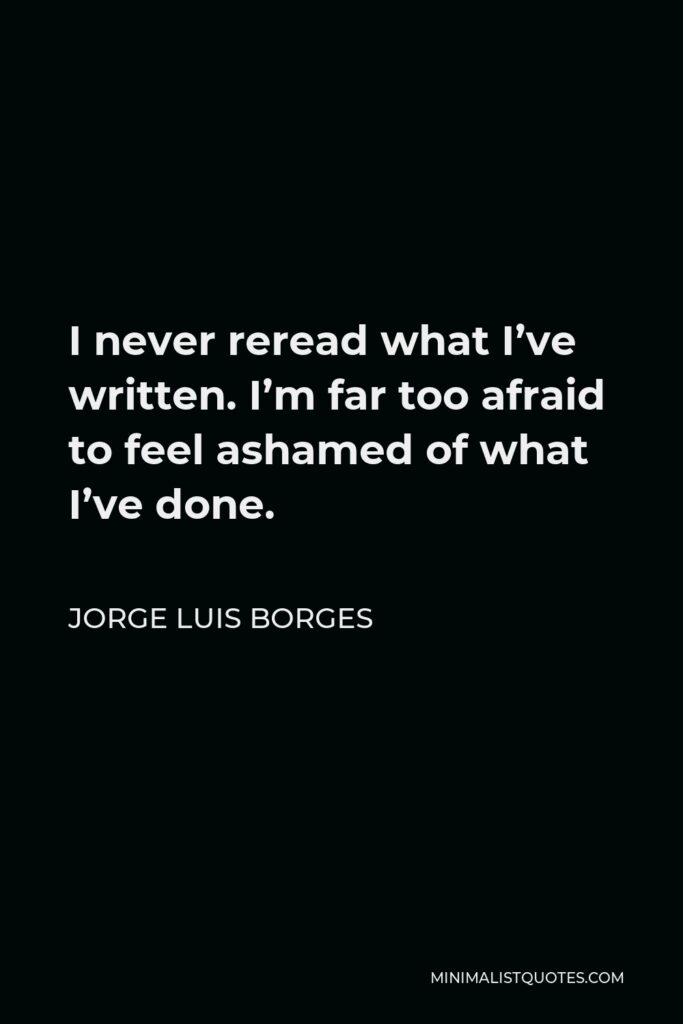 Jorge Luis Borges Quote - I never reread what I’ve written. I’m far too afraid to feel ashamed of what I’ve done.