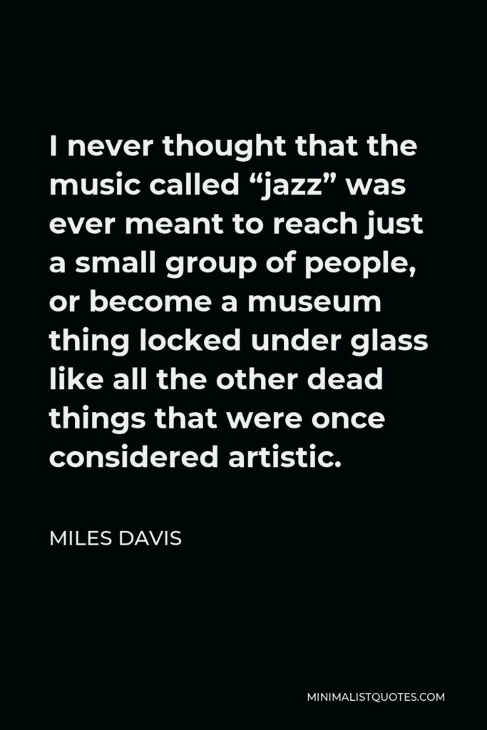 Miles Davis Quote - I never thought that the music called “jazz” was ever meant to reach just a small group of people, or become a museum thing locked under glass like all the other dead things that were once considered artistic.