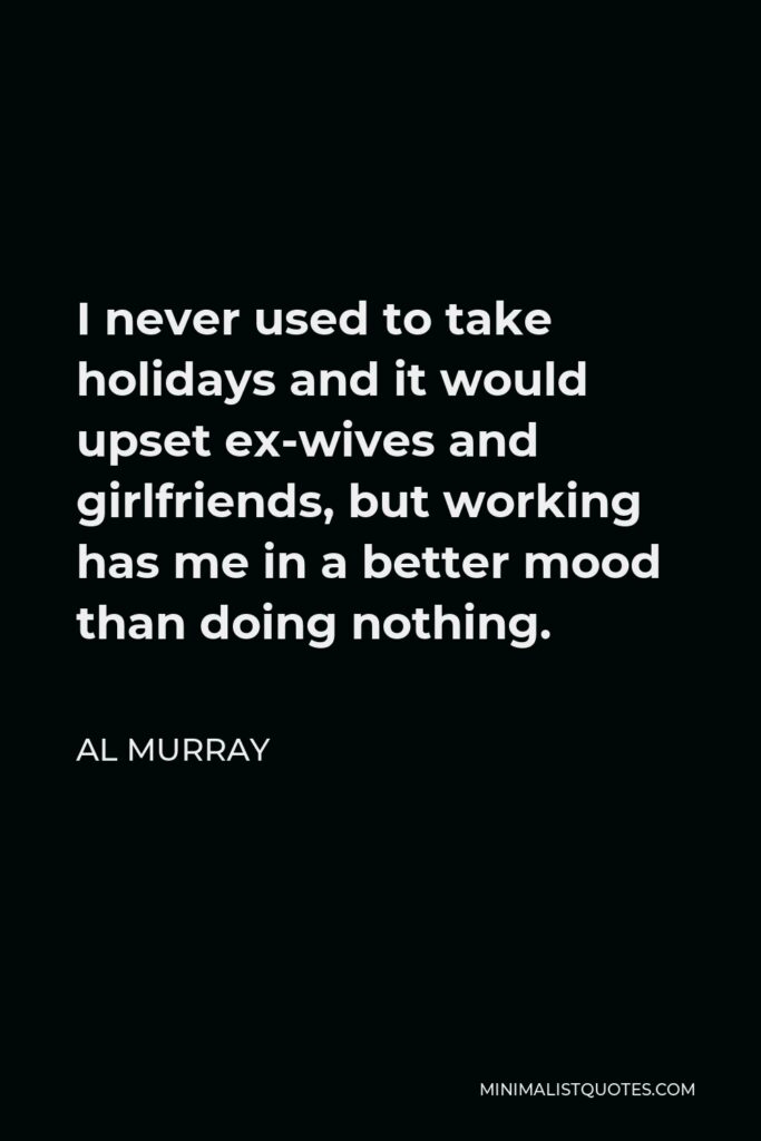 Al Murray Quote - I never used to take holidays and it would upset ex-wives and girlfriends, but working has me in a better mood than doing nothing.