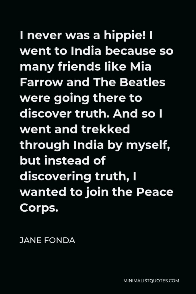 Jane Fonda Quote - I never was a hippie! I went to India because so many friends like Mia Farrow and The Beatles were going there to discover truth. And so I went and trekked through India by myself, but instead of discovering truth, I wanted to join the Peace Corps.