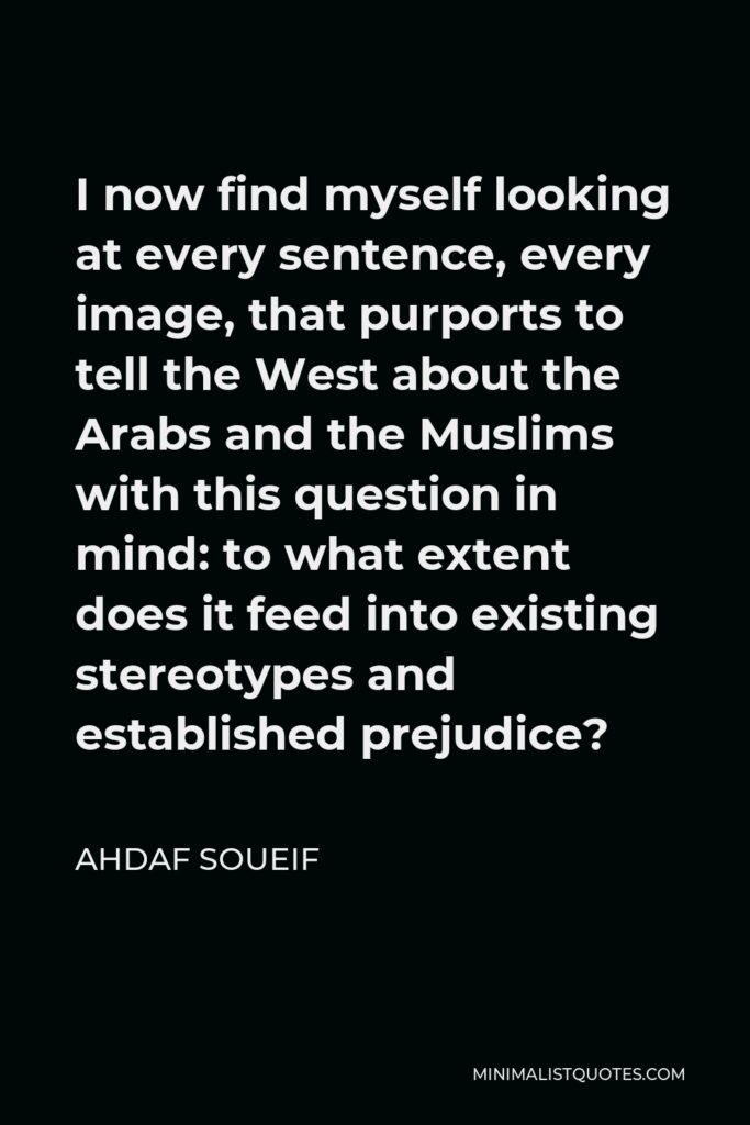 Ahdaf Soueif Quote - I now find myself looking at every sentence, every image, that purports to tell the West about the Arabs and the Muslims with this question in mind: to what extent does it feed into existing stereotypes and established prejudice?