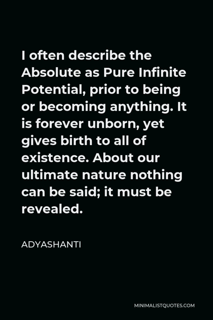 Adyashanti Quote - I often describe the Absolute as Pure Infinite Potential, prior to being or becoming anything. It is forever unborn, yet gives birth to all of existence. About our ultimate nature nothing can be said; it must be revealed.