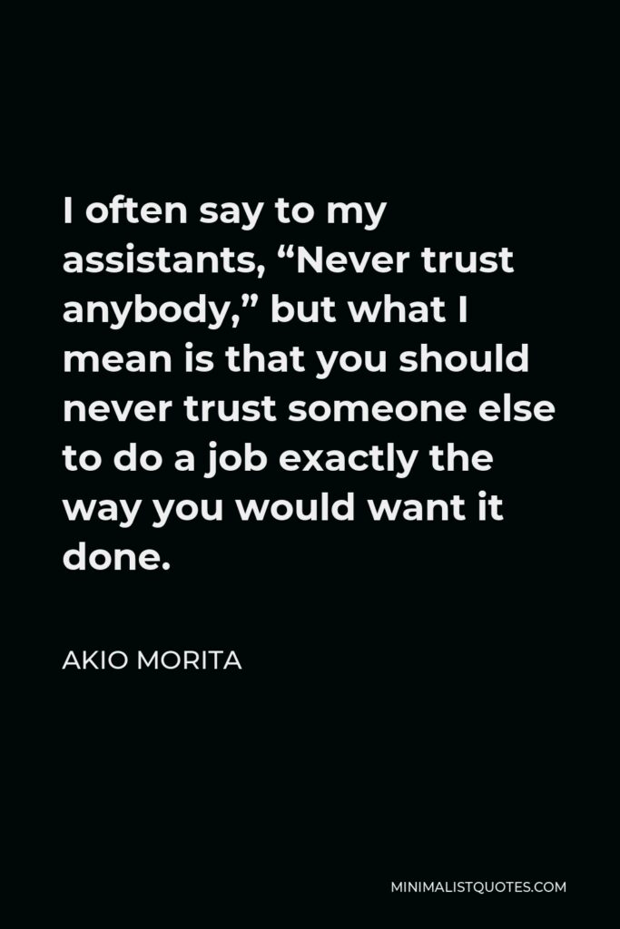 Akio Morita Quote - I often say to my assistants, “Never trust anybody,” but what I mean is that you should never trust someone else to do a job exactly the way you would want it done.