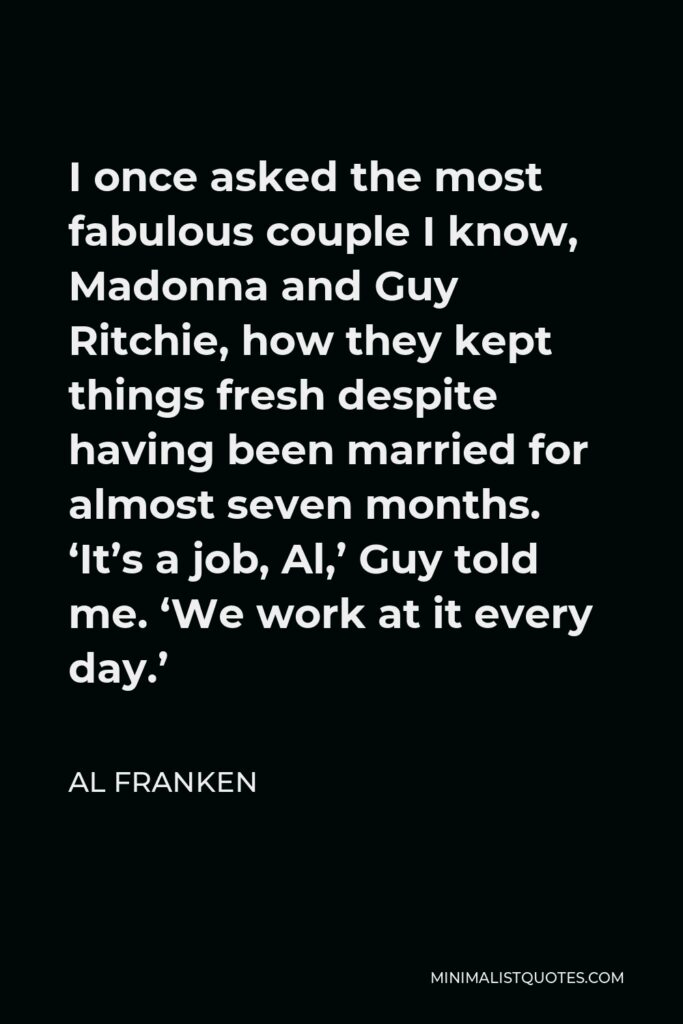 Al Franken Quote - I once asked the most fabulous couple I know, Madonna and Guy Ritchie, how they kept things fresh despite having been married for almost seven months. ‘It’s a job, Al,’ Guy told me. ‘We work at it every day.’