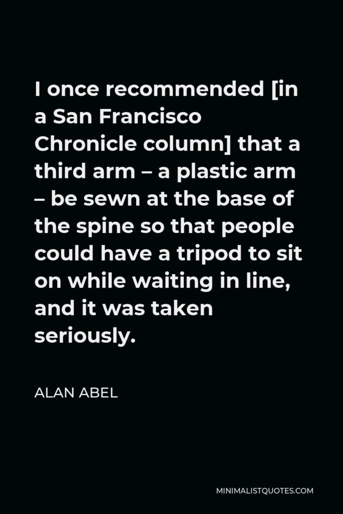 Alan Abel Quote - I once recommended [in a San Francisco Chronicle column] that a third arm – a plastic arm – be sewn at the base of the spine so that people could have a tripod to sit on while waiting in line, and it was taken seriously.