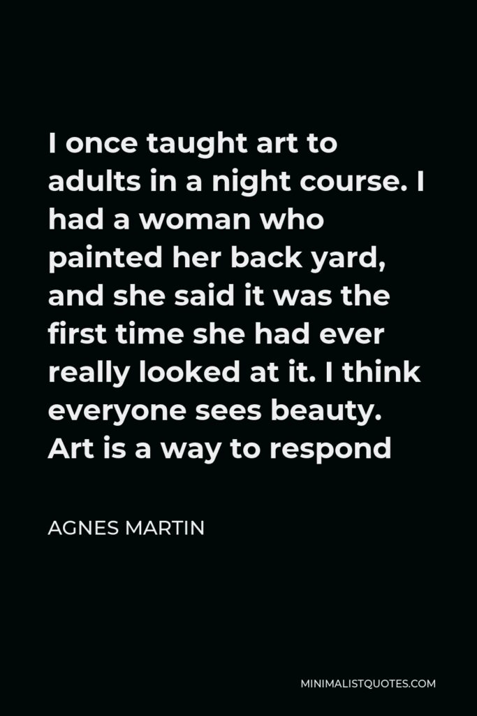 Agnes Martin Quote - I once taught art to adults in a night course. I had a woman who painted her back yard, and she said it was the first time she had ever really looked at it. I think everyone sees beauty. Art is a way to respond