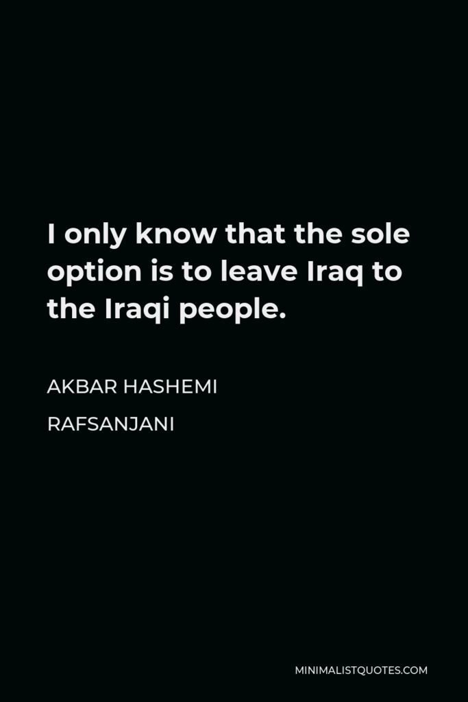 Akbar Hashemi Rafsanjani Quote - I only know that the sole option is to leave Iraq to the Iraqi people.