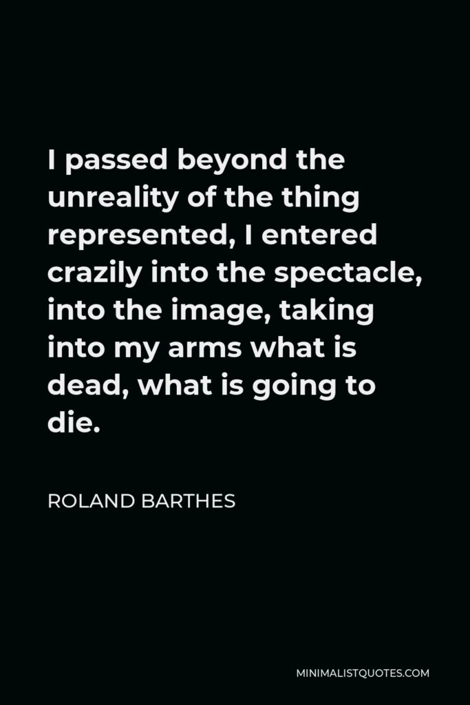 Roland Barthes Quote - I passed beyond the unreality of the thing represented, I entered crazily into the spectacle, into the image, taking into my arms what is dead, what is going to die.