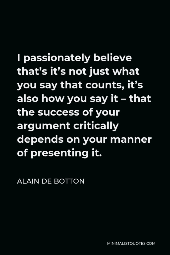 Alain de Botton Quote - I passionately believe that’s it’s not just what you say that counts, it’s also how you say it – that the success of your argument critically depends on your manner of presenting it.