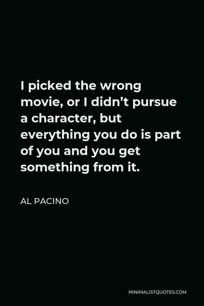 Al Pacino Quote - I picked the wrong movie, or I didn’t pursue a character, but everything you do is part of you and you get something from it.