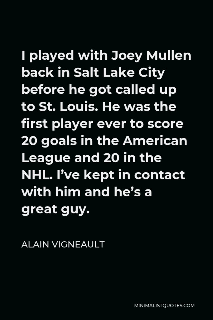 Alain Vigneault Quote - I played with Joey Mullen back in Salt Lake City before he got called up to St. Louis. He was the first player ever to score 20 goals in the American League and 20 in the NHL. I’ve kept in contact with him and he’s a great guy.