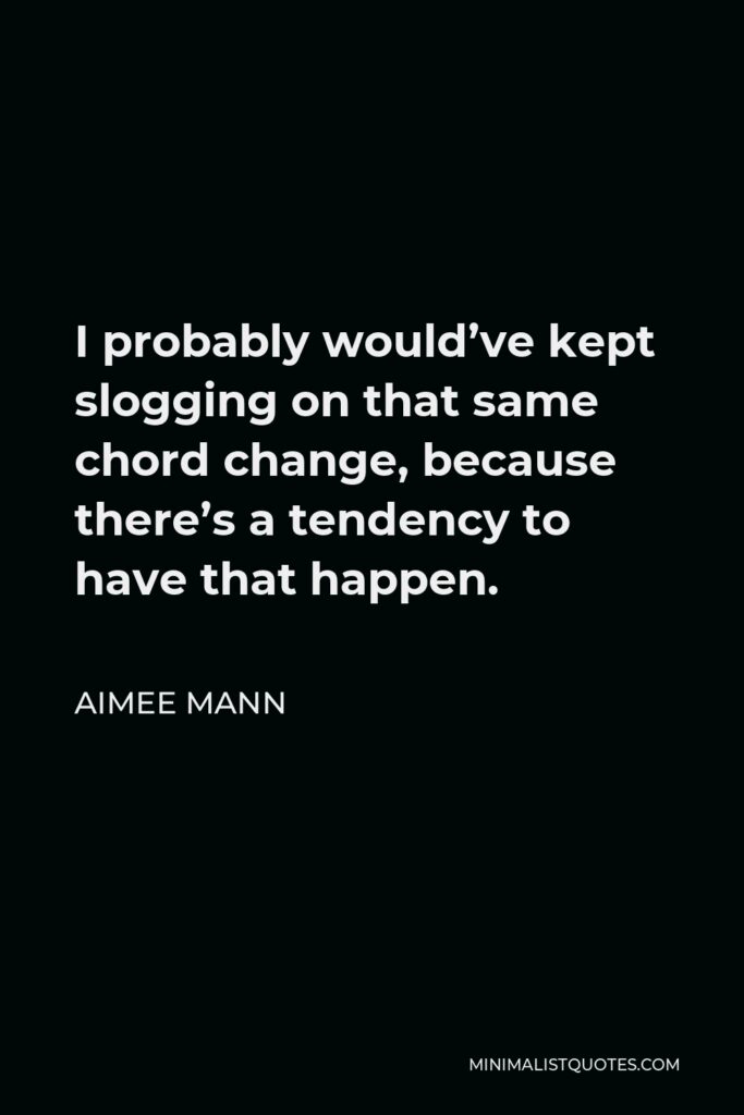 Aimee Mann Quote - I probably would’ve kept slogging on that same chord change, because there’s a tendency to have that happen.