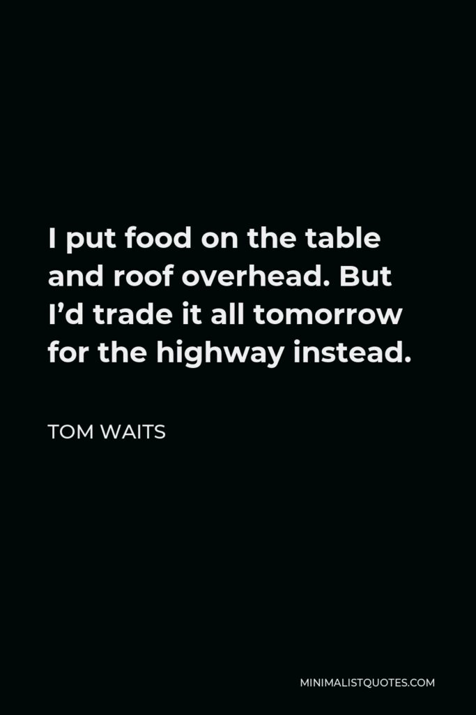 Tom Waits Quote - I put food on the table and roof overhead. But I’d trade it all tomorrow for the highway instead.