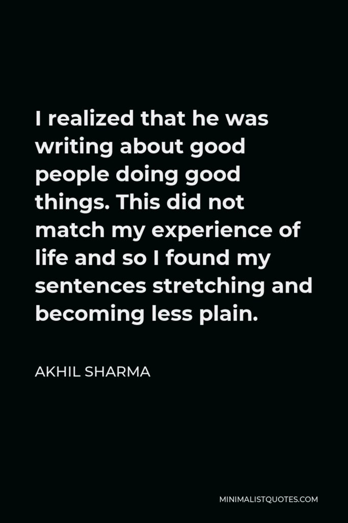 Akhil Sharma Quote - I realized that he was writing about good people doing good things. This did not match my experience of life and so I found my sentences stretching and becoming less plain.