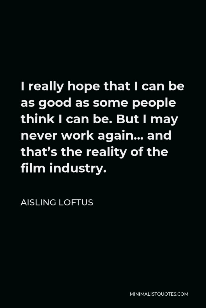 Aisling Loftus Quote - I really hope that I can be as good as some people think I can be. But I may never work again… and that’s the reality of the film industry.
