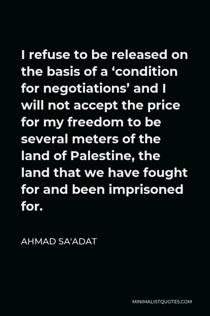 Ahmad Sa'adat Quote - I refuse to be released on the basis of a ‘condition for negotiations’ and I will not accept the price for my freedom to be several meters of the land of Palestine, the land that we have fought for and been imprisoned for.