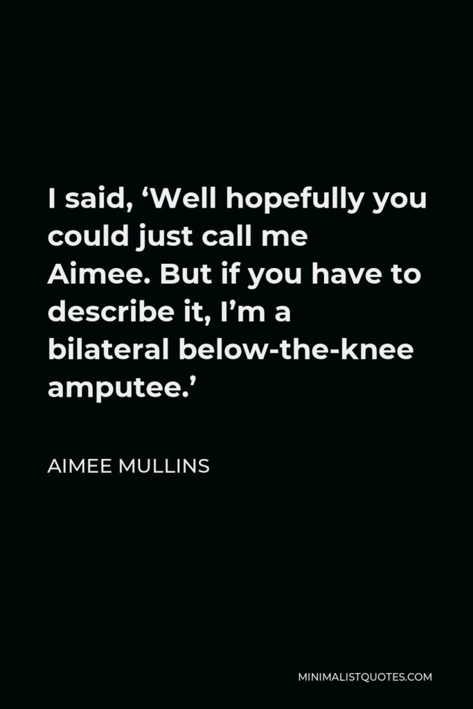 Aimee Mullins Quote - I said, ‘Well hopefully you could just call me Aimee. But if you have to describe it, I’m a bilateral below-the-knee amputee.’