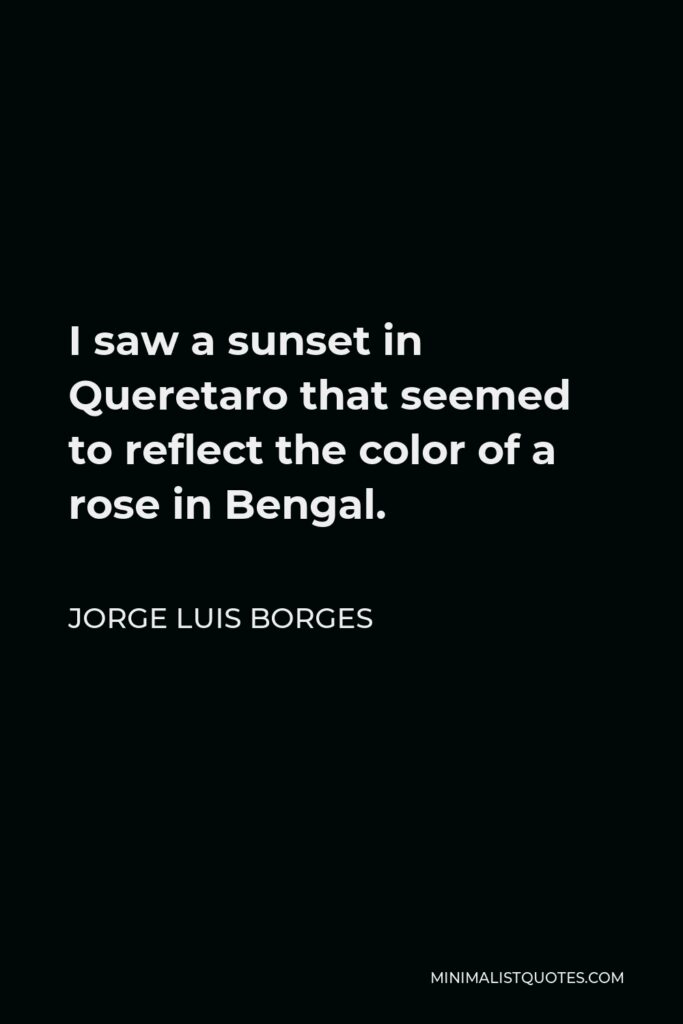 Jorge Luis Borges Quote - I saw a sunset in Queretaro that seemed to reflect the color of a rose in Bengal.
