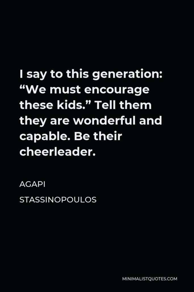 Agapi Stassinopoulos Quote - I say to this generation: “We must encourage these kids.” Tell them they are wonderful and capable. Be their cheerleader.
