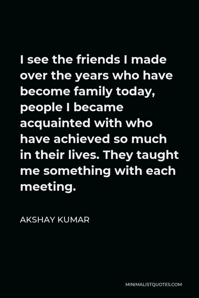 Akshay Kumar Quote - I see the friends I made over the years who have become family today, people I became acquainted with who have achieved so much in their lives. They taught me something with each meeting.