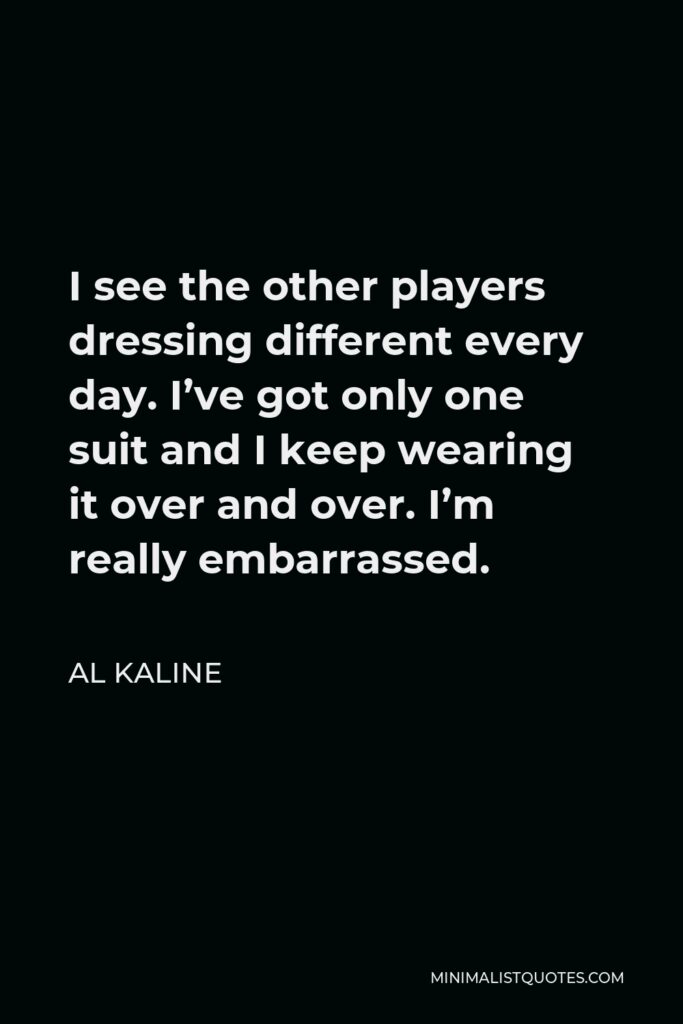 Al Kaline Quote - I see the other players dressing different every day. I’ve got only one suit and I keep wearing it over and over. I’m really embarrassed.